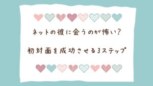 ネット恋愛で「会うのが怖い」のはなぜ？不安な心理の正体と、初対面を成功させる3ステップ